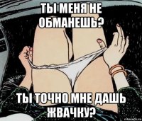 ты меня не обманешь? ты точно мне дашь жвачку?