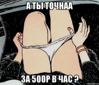 а ты точнаа за 500р в час ?