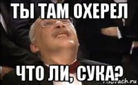 ты там охерел что ли, сука?