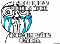 то чувство,когда хочешь в мечеть но не с кем ребёнка оставить.