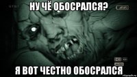 ну чё обосрался? я вот честно обосрался