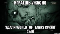 играешь ужасно удали world_of_tanks сукин сын