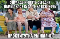 эдуардыч опять сегодня намылился куда то на всю ночь проститутка рыжая )))