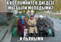 а вот помните в дигдезе мы были молодыми? ...и пьяными.