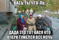 вась ты что-ль, дада это тот вася кто вчера тужелся все ночь