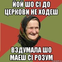 йой шо сі до церкови не ходеш вздумала шо маеш сі розум