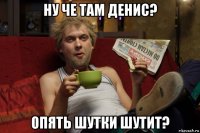 ну че там денис? опять шутки шутит?