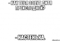 - как тебя зовут дитя преисподней? - настенька.