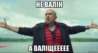 не валік а валіщеееее