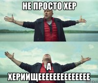 не просто хер а хериищееееееееееееее