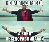 не ваня здоровей, а ваня выздоравливааай