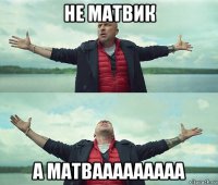 не матвик а матвааааааааа