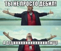 ты не просто дебил! а дебиииииииииииииилище !!