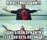 я,я всемогущий!!! ящик бухла приди!!ну сегодня веть пятница!!