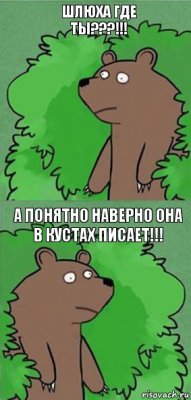 Шлюха где ты???!!! А понятно наверно она в кустах писает!!!