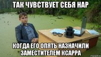 так чувствует себя нар когда его опять назначили заместителем ксарра