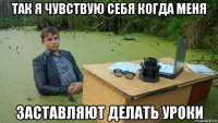 так я чувствую себя когда меня заставляют делать уроки