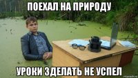 поехал на природу уроки зделать не успел