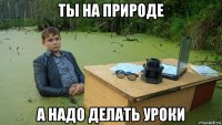 ты на природе а надо делать уроки