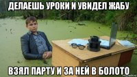 делаешь уроки и увидел жабу взял парту и за ней в болото