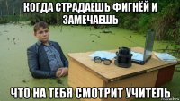 когда страдаешь фигнёй и замечаешь что на тебя смотрит учитель