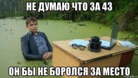 не думаю что за 43 он бы не боролся за место