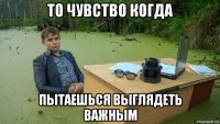 то чувство когда пытаешься выглядеть важным