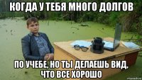 когда у тебя много долгов по учебе, но ты делаешь вид, что все хорошо