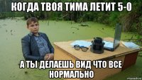 когда твоя тима летит 5-0 а ты делаешь вид что все нормально