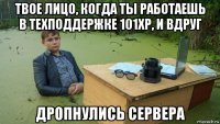 твое лицо, когда ты работаешь в техподдержке 101хр, и вдруг дропнулись сервера