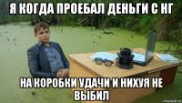 я когда проебал деньги с нг на коробки удачи и нихуя не выбил