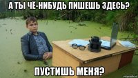 а ты чё-нибудь пишешь здесь? пустишь меня?