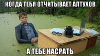 когда тебя отчитывает алтухов а тебе насрать