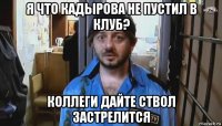 я что кадырова не пустил в клуб? коллеги дайте ствол застрелится