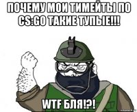 почему мои тимейты по cs:go такие тупые!!! wtf бля!?!