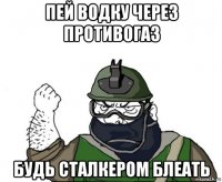 пей водку через противогаз будь сталкером блеать