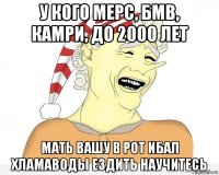 у кого мерс, бмв, камри, до 2000 лет мать вашу в рот ибал хламаводы ездить научитесь