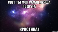 свет ,ты моя самая лучша подруга кристина)