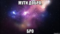 мути добро, бро