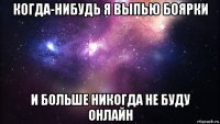 когда-нибудь я выпью боярки и больше никогда не буду онлайн