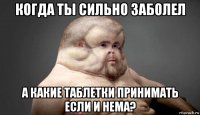 когда ты сильно заболел а какие таблетки принимать если и нема?