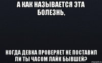 а как называется эта болезнь, когда девка проверяет не поставил ли ты часом лайк бывшей?