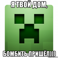 я твой дом, бомбить пришёл)))