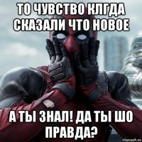 то чувство клгда сказали что новое а ты знал! да ты шо правда?