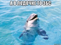 а в лодочке то збс 