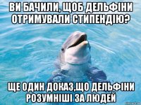 ви бачили, щоб дельфіни отримували стипендію? ще один доказ,що дельфіни розумніші за людей