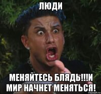 люди меняйтесь блядь!!!и мир начнет меняться!