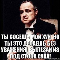 Ты сосешь мой хуй, но ты это делаешь без уважения! Вылезай из под стола сука!