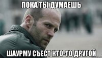 пока ты думаешь шаурму съест кто-то другой