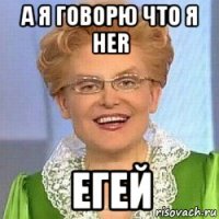 а я говорю что я her егей